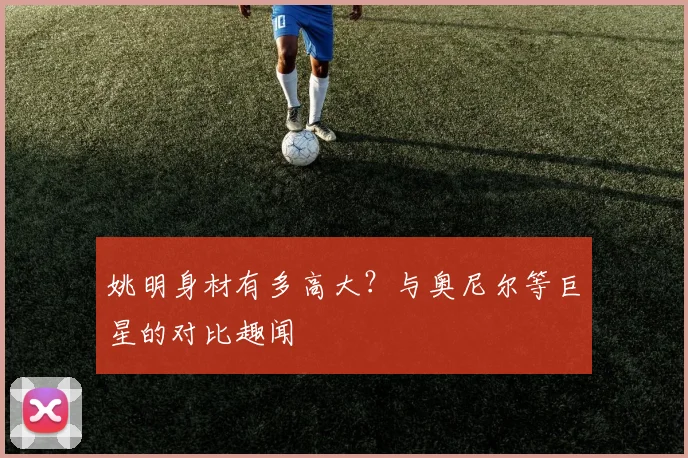 姚明身材有多高大?与奥尼尔等巨星的对比趣闻