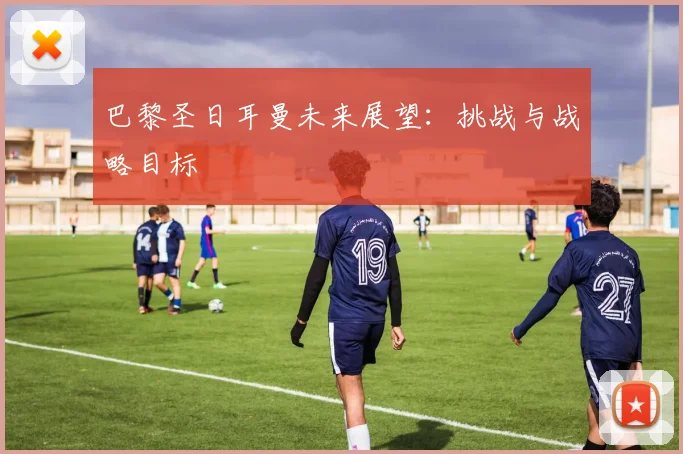 巴黎圣日耳曼未来展望：挑战与战略目标