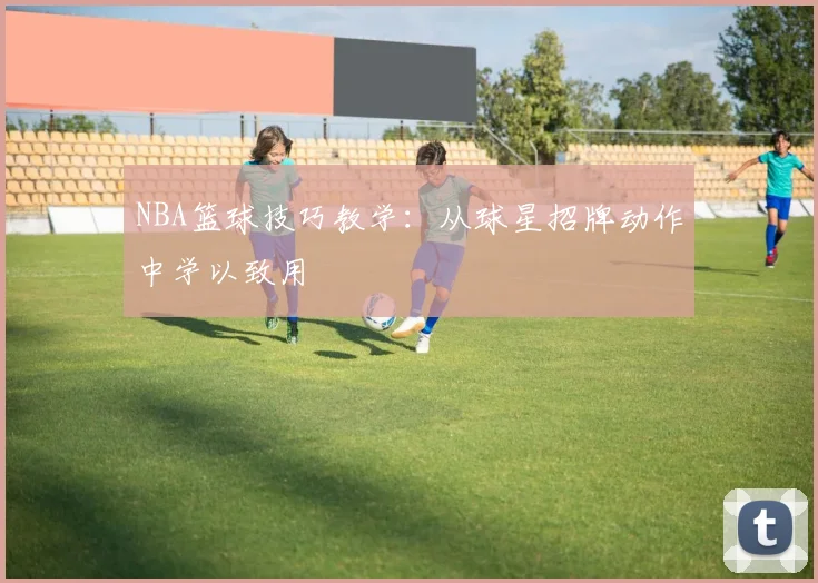 NBA篮球技巧教学：从球星招牌动作中学以致用