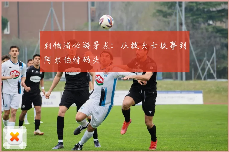 利物浦必游景点:从披头士故事到阿尔伯特码头