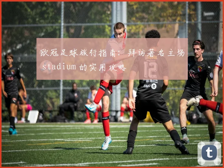 欧冠足球旅行指南:拜访著名主场 stadium 的实用攻略