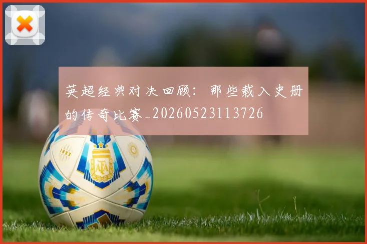 英超经典对决回顾:那些载入史册的传奇比赛_20260523113726