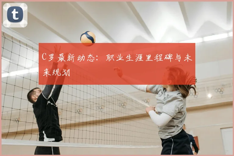 C罗最新动态：职业生涯里程碑与未来规划