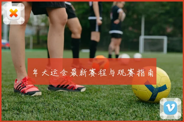 年大运会最新赛程与观赛指南