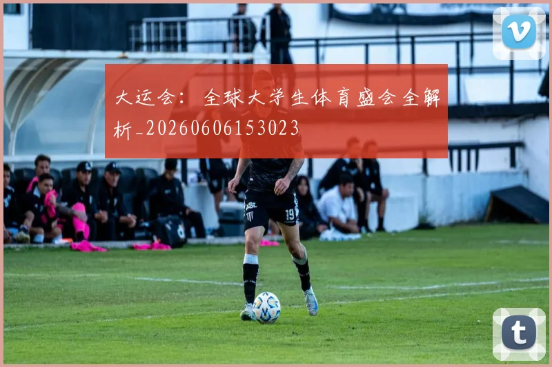大运会：全球大学生体育盛会全解析_20260606153023