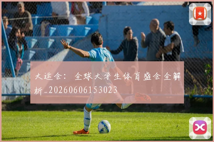 大运会：全球大学生体育盛会全解析_20260606153023