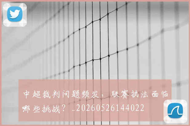 中超裁判问题频发,联赛执法面临哪些挑战?_20260526144022