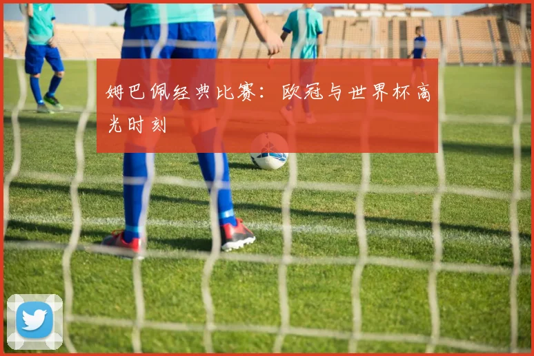 姆巴佩经典比赛：欧冠与世界杯高光时刻
