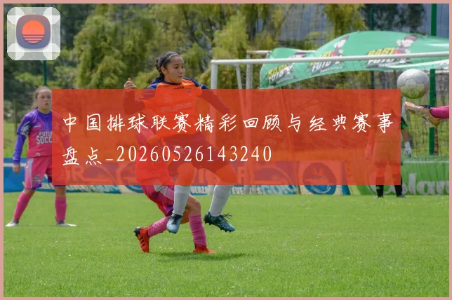 中国排球联赛精彩回顾与经典赛事盘点_20260526143240