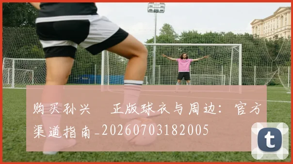 购买孙兴慜正版球衣与周边：官方渠道指南_20260703182005